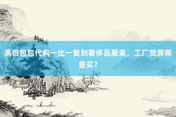 高仿包包代购一比一复刻奢侈品服装，工厂货源哪里买？