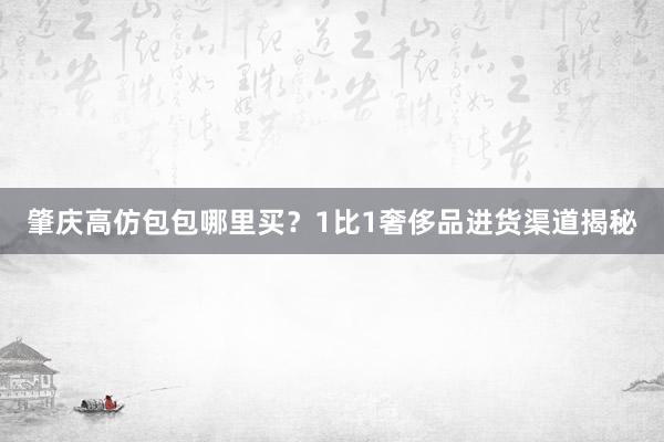 肇庆高仿包包哪里买？1比1奢侈品进货渠道揭秘