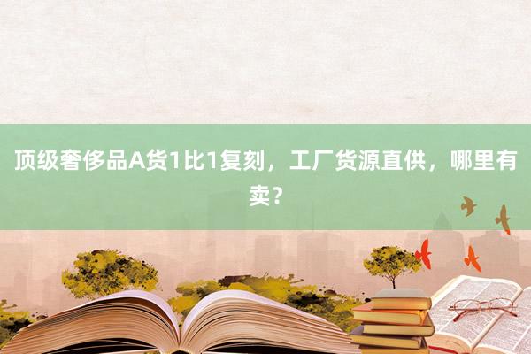 顶级奢侈品A货1比1复刻，工厂货源直供，哪里有卖？
