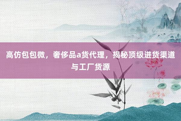 高仿包包微，奢侈品a货代理，揭秘顶级进货渠道与工厂货源
