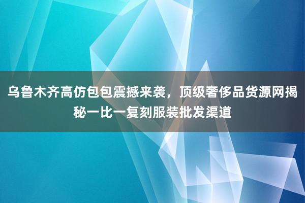 乌鲁木齐高仿包包震撼来袭，顶级奢侈品货源网揭秘一比一复刻服装批发渠道