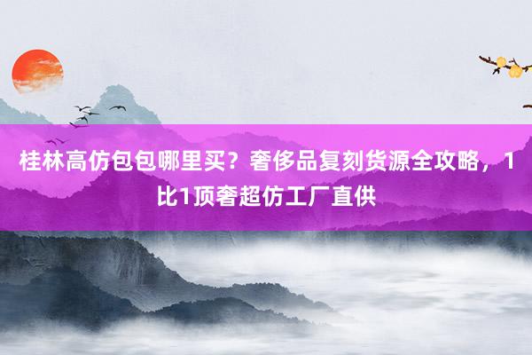 桂林高仿包包哪里买？奢侈品复刻货源全攻略，1比1顶奢超仿工厂直供