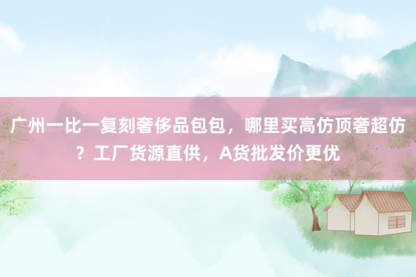 广州一比一复刻奢侈品包包，哪里买高仿顶奢超仿？工厂货源直供，A货批发价更优
