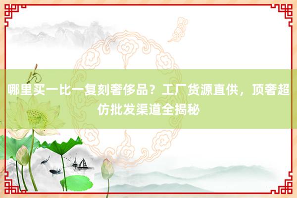 哪里买一比一复刻奢侈品？工厂货源直供，顶奢超仿批发渠道全揭秘