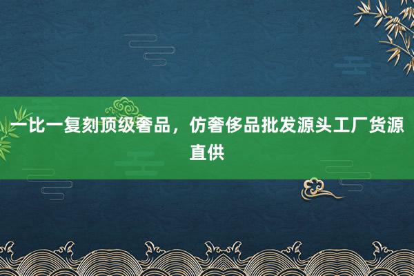 一比一复刻顶级奢品，仿奢侈品批发源头工厂货源直供