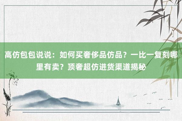 高仿包包说说：如何买奢侈品仿品？一比一复刻哪里有卖？顶奢超仿进货渠道揭秘