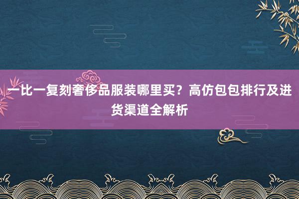 一比一复刻奢侈品服装哪里买？高仿包包排行及进货渠道全解析