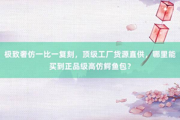 极致奢仿一比一复刻，顶级工厂货源直供，哪里能买到正品级高仿鳄鱼包？