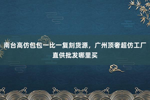 南台高仿包包一比一复刻货源，广州顶奢超仿工厂直供批发哪里买