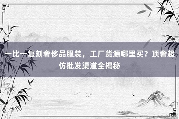 一比一复刻奢侈品服装，工厂货源哪里买？顶奢超仿批发渠道全揭秘