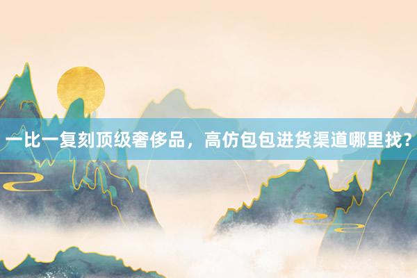 一比一复刻顶级奢侈品，高仿包包进货渠道哪里找？