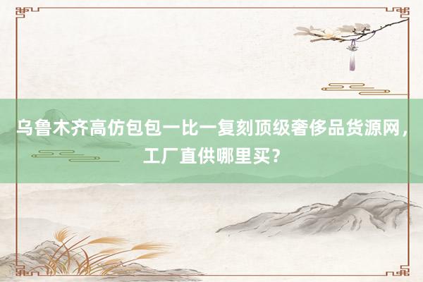 乌鲁木齐高仿包包一比一复刻顶级奢侈品货源网，工厂直供哪里买？