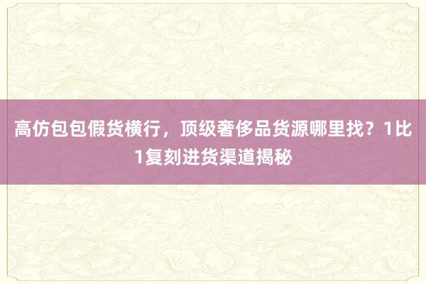 高仿包包假货横行，顶级奢侈品货源哪里找？1比1复刻进货渠道揭秘
