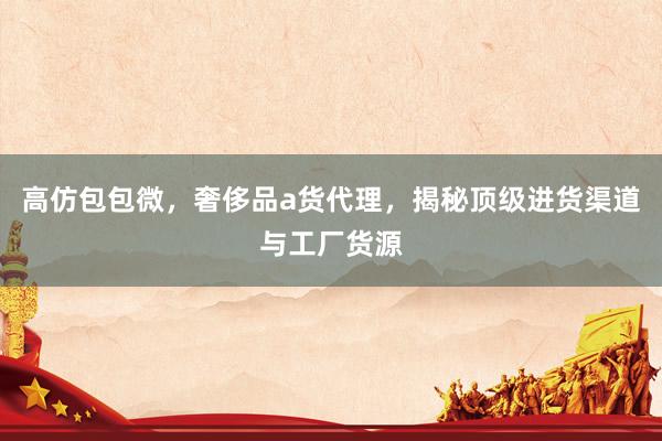高仿包包微，奢侈品a货代理，揭秘顶级进货渠道与工厂货源