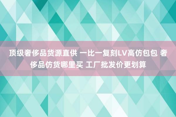 顶级奢侈品货源直供 一比一复刻LV高仿包包 奢侈品仿货哪里买 工厂批发价更划算