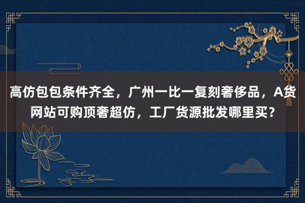 高仿包包条件齐全，广州一比一复刻奢侈品，A货网站可购顶奢超仿，工厂货源批发哪里买？
