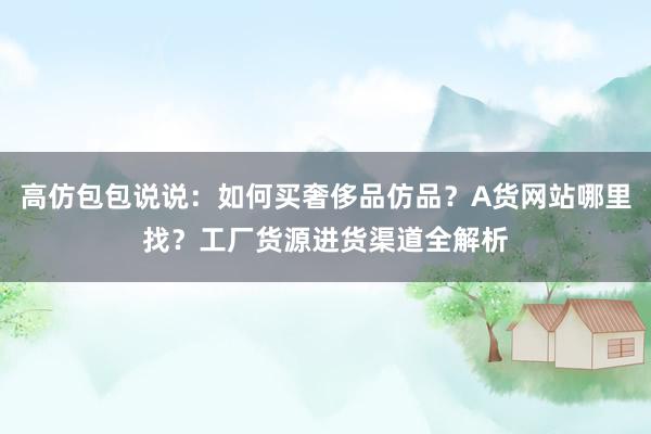 高仿包包说说：如何买奢侈品仿品？A货网站哪里找？工厂货源进货渠道全解析