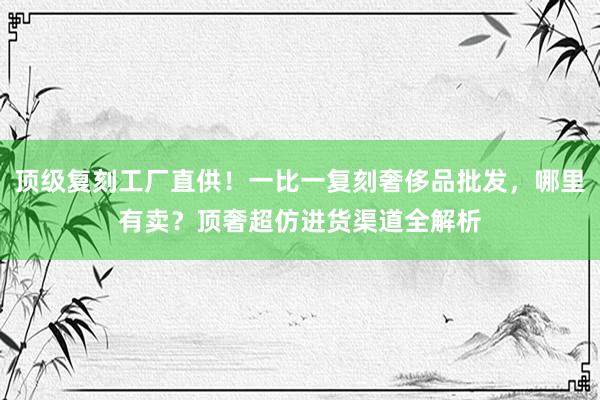 顶级复刻工厂直供！一比一复刻奢侈品批发，哪里有卖？顶奢超仿进货渠道全解析