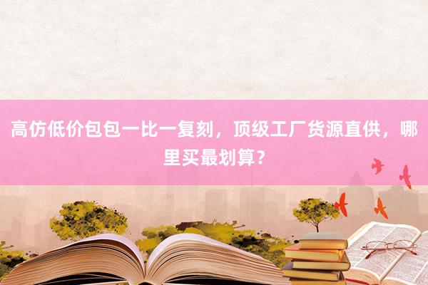 高仿低价包包一比一复刻，顶级工厂货源直供，哪里买最划算？
