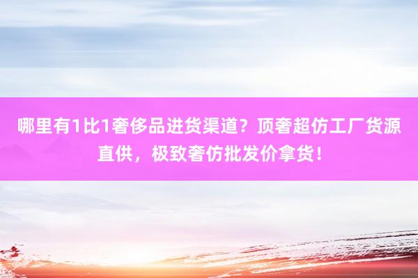 哪里有1比1奢侈品进货渠道？顶奢超仿工厂货源直供，极致奢仿批发价拿货！