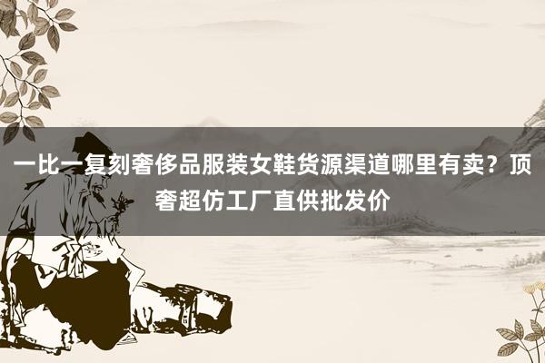 一比一复刻奢侈品服装女鞋货源渠道哪里有卖？顶奢超仿工厂直供批发价