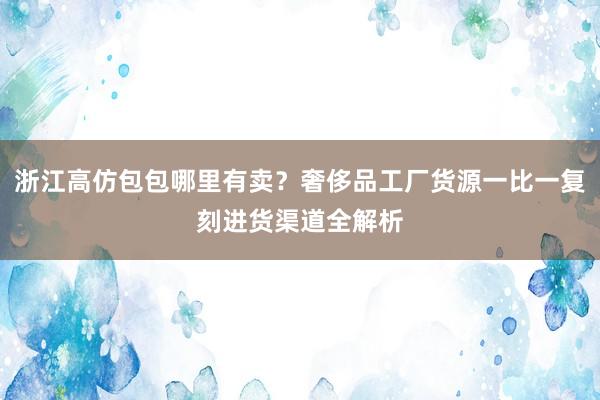 浙江高仿包包哪里有卖？奢侈品工厂货源一比一复刻进货渠道全解析