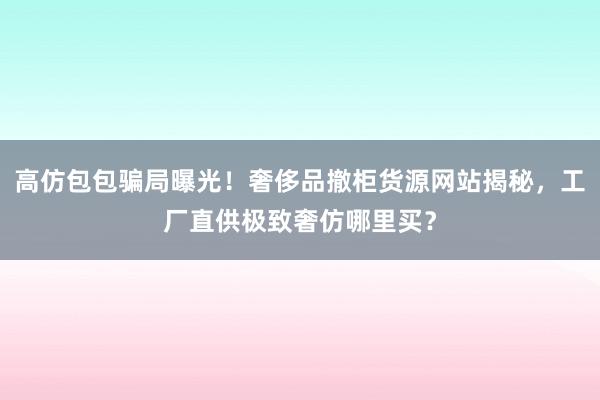 高仿包包骗局曝光！奢侈品撤柜货源网站揭秘，工厂直供极致奢仿哪里买？