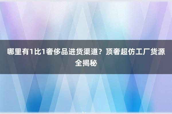 哪里有1比1奢侈品进货渠道？顶奢超仿工厂货源全揭秘