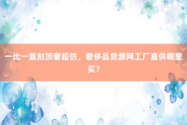 一比一复刻顶奢超仿，奢侈品货源网工厂直供哪里买？