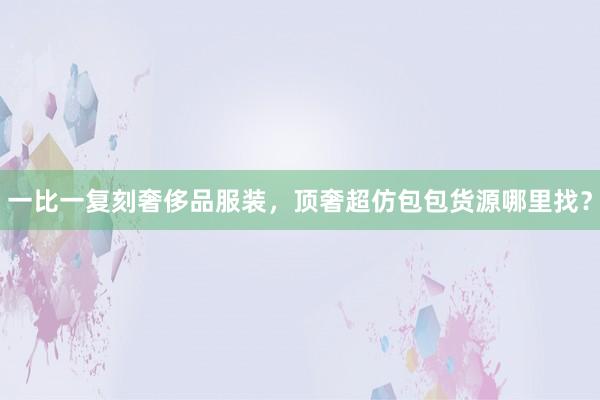 一比一复刻奢侈品服装，顶奢超仿包包货源哪里找？