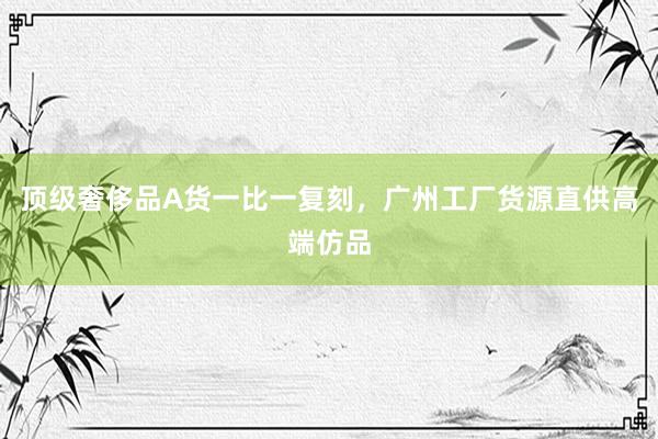 顶级奢侈品A货一比一复刻，广州工厂货源直供高端仿品