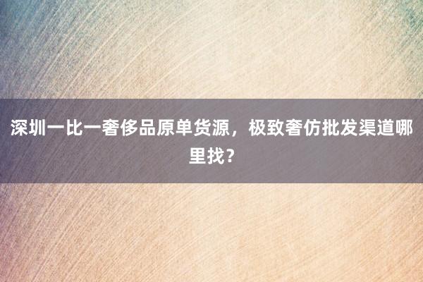 深圳一比一奢侈品原单货源，极致奢仿批发渠道哪里找？