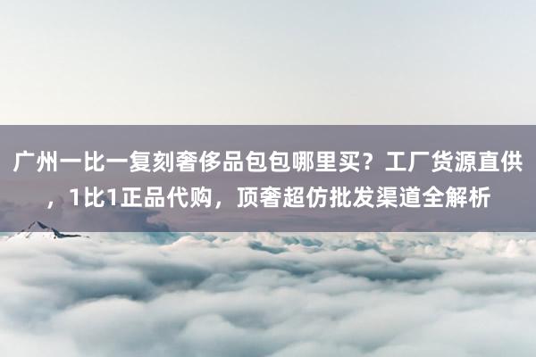 广州一比一复刻奢侈品包包哪里买？工厂货源直供，1比1正品代购，顶奢超仿批发渠道全解析