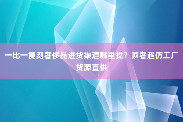 一比一复刻奢侈品进货渠道哪里找？顶奢超仿工厂货源直供
