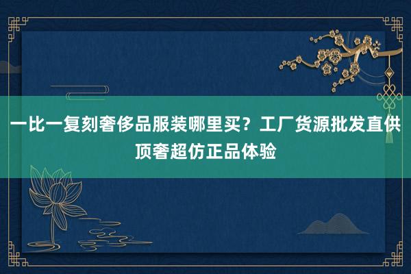 一比一复刻奢侈品服装哪里买？工厂货源批发直供顶奢超仿正品体验
