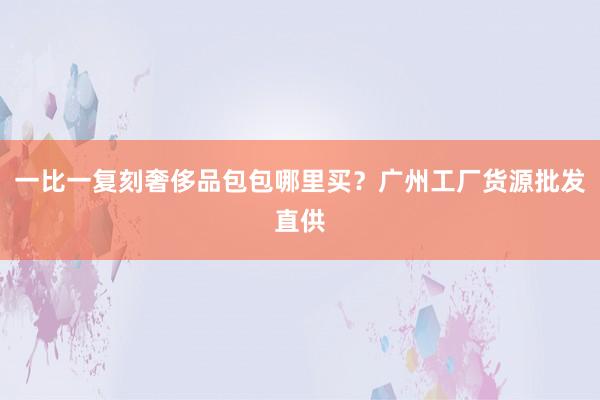 一比一复刻奢侈品包包哪里买？广州工厂货源批发直供
