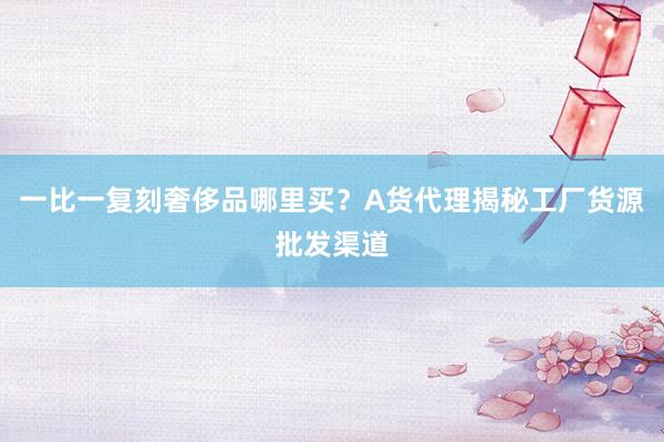 一比一复刻奢侈品哪里买？A货代理揭秘工厂货源批发渠道