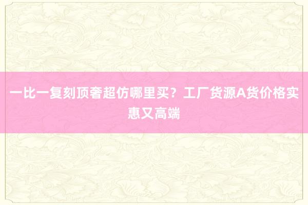 一比一复刻顶奢超仿哪里买？工厂货源A货价格实惠又高端