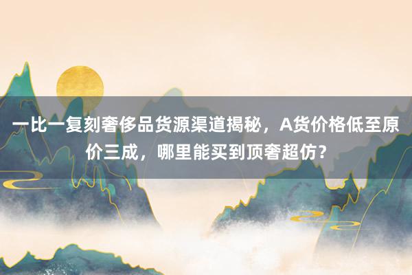一比一复刻奢侈品货源渠道揭秘，A货价格低至原价三成，哪里能买到顶奢超仿？