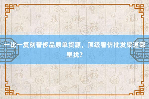 一比一复刻奢侈品原单货源，顶级奢仿批发渠道哪里找？