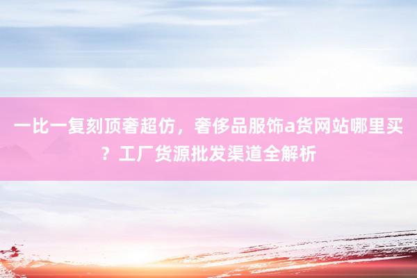 一比一复刻顶奢超仿，奢侈品服饰a货网站哪里买？工厂货源批发渠道全解析