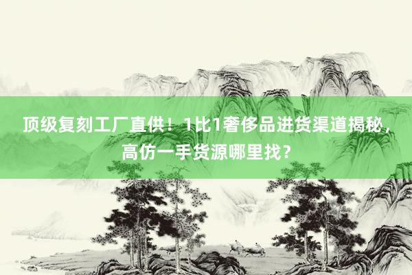顶级复刻工厂直供！1比1奢侈品进货渠道揭秘，高仿一手货源哪里找？