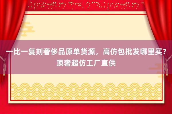 一比一复刻奢侈品原单货源，高仿包批发哪里买？顶奢超仿工厂直供