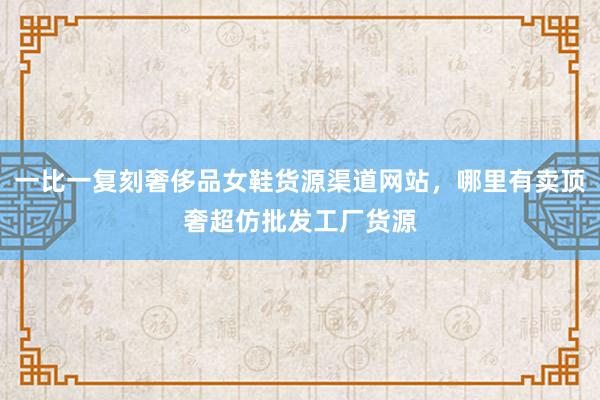 一比一复刻奢侈品女鞋货源渠道网站，哪里有卖顶奢超仿批发工厂货源