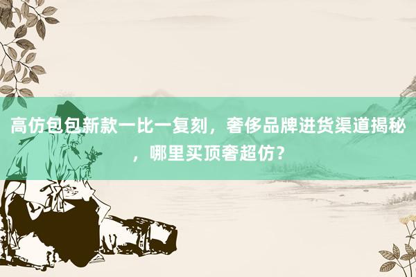 高仿包包新款一比一复刻，奢侈品牌进货渠道揭秘，哪里买顶奢超仿？