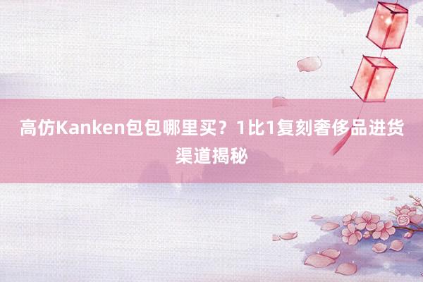 高仿Kanken包包哪里买？1比1复刻奢侈品进货渠道揭秘