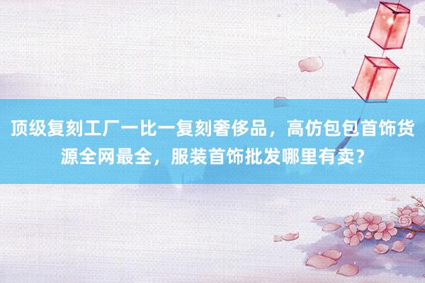 顶级复刻工厂一比一复刻奢侈品，高仿包包首饰货源全网最全，服装首饰批发哪里有卖？