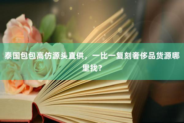 泰国包包高仿源头直供，一比一复刻奢侈品货源哪里找？