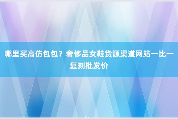 哪里买高仿包包？奢侈品女鞋货源渠道网站一比一复刻批发价