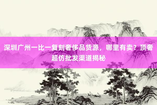 深圳广州一比一复刻奢侈品货源，哪里有卖？顶奢超仿批发渠道揭秘